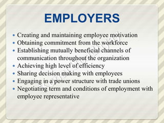 EMPLOYERS
 Creating and maintaining employee motivation
 Obtaining commitment from the workforce
 Establishing mutually beneficial channels of
communication throughout the organization
 Achieving high level of efficiency
 Sharing decision making with employees
 Engaging in a power structure with trade unions
 Negotiating term and conditions of employment with
employee representative
 