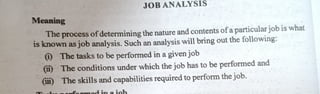 Meaning
JOBANALYSIS
The process of determiningthenature andcontents ofaparticularjob is what
is known as jobanalysis. Such an analysis will bring out the following:
) The tasks to be performed in agiven job
(i) The conditionsunder which the job has to be performed and
(iii) The skillsand capabilities required to perform the job.
 