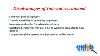 Disadvantages of Internal recruitment
• Limit your pool of applicants
• There is a partiality in promoting employees
• No new opportunities for external candidates
• Dissatisfied employees may quit if his co-worker is promoted to high
position
• The position of the persons who is promoted will be vacant
 