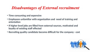 Disadvantages of External recruitment
• Time consuming and expensive
• Employees unfamiliar with organization and need of training and
orientation
• If higher level jobs are filled from external sources, motivated and
loyalty of existing staff effected
• Recruiting quality candidate become difficult for the company - cost
 