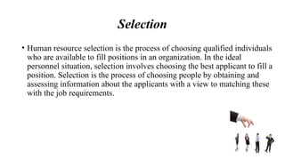 Selection
• Human resource selection is the process of choosing qualified individuals
who are available to fill positions in an organization. In the ideal
personnel situation, selection involves choosing the best applicant to fill a
position. Selection is the process of choosing people by obtaining and
assessing information about the applicants with a view to matching these
with the job requirements.
 