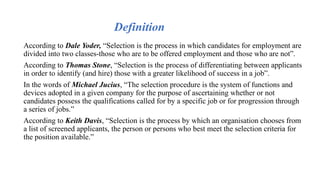 According to Dale Yoder, “Selection is the process in which candidates for employment are
divided into two classes-those who are to be offered employment and those who are not”.
According to Thomas Stone, “Selection is the process of differentiating between applicants
in order to identify (and hire) those with a greater likelihood of success in a job”.
In the words of Michael Jucius, “The selection procedure is the system of functions and
devices adopted in a given company for the purpose of ascertaining whether or not
candidates possess the qualifications called for by a specific job or for progression through
a series of jobs.”
According to Keith Davis, “Selection is the process by which an organisation chooses from
a list of screened applicants, the person or persons who best meet the selection criteria for
the position available.”
Definition
 