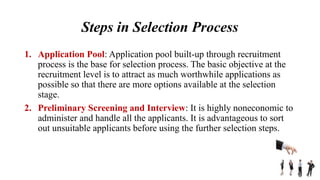 Steps in Selection Process
1. Application Pool: Application pool built-up through recruitment
process is the base for selection process. The basic objective at the
recruitment level is to attract as much worthwhile applications as
possible so that there are more options available at the selection
stage.
2. Preliminary Screening and Interview: It is highly noneconomic to
administer and handle all the applicants. It is advantageous to sort
out unsuitable applicants before using the further selection steps.
 