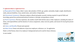 3. Application Blank or Application Form
(a) Biographical Data: Name, father’s name, data and place of birth, age, gender, nationality, height, weight, identification
marks, physical disability, if any, marital status, and number of dependents.
(b) Educational Attainment: Education (subjects offered and grades secured), training acquired in special fields and
knowledge gained from professional/technical institutes or through correspondence courses.
(c) Work Experience: Previous experience, the number of jobs held with the same or other employers, including the nature of
duties, and responsibilities and the duration of various assignments, salary received, grades, and reasons for leaving the present
employer.
(d) Salary and Benefits: Present and expected.
(e) Other Items: Names and addresses of previous employers, references, etc. An application
blank is a brief history sheet of an employee’s background and can be used for future reference,
in case needed.
 