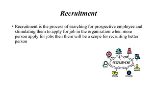 Recruitment
• Recruitment is the process of searching for prospective employee and
stimulating them to apply for job in the organisation when more
person apply for jobs then there will be a scope for recruiting better
person
 
