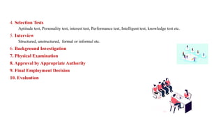 4. Selection Tests
Aptitude test, Personality test, interest test, Performance test, Intelligent test, knowledge test etc.
5. Interview
Structured, unstructured, formal or informal etc.
6. Background Investigation
7. Physical Examination
8. Approval by Appropriate Authority
9. Final Employment Decision
10. Evaluation
 