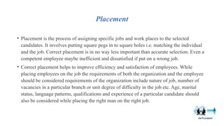 Placement
• Placement is the process of assigning specific jobs and work places to the selected
candidates. It involves putting square pegs in to square holes i.e. matching the individual
and the job. Correct placement is in no way less important than accurate selection. Even a
competent employee maybe inefficient and dissatisfied if put on a wrong job.
• Correct placement helps to improve efficiency and satisfaction of employees. While
placing employees on the job the requirements of both the organization and the employee
should be considered requirements of the organization include nature of job, number of
vacancies in a particular branch or unit degree of difficulty in the job etc. Age, marital
status, language patterns, qualifications and experience of a particular candidate should
also be considered while placing the right man on the right job.
 