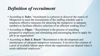 Definition of recruitment
• According to Yoder, “recruitment is a process to discover the source of
Manpower to meet the recruitments of the staffing schedule and to
employee effective measures for attracting the manpower in adequate
numbers to facilitate effective selection of an efficient working force”.
• According to Flippo, “ Recruitment is the process of searching
prospective employees and stimulating and encouraging them to apply for
job in an organisation”
• According to Dale S. Beach “ Recruitment is the development and
maintenance of adequate manpower reresource. It involves the creation of
a pool of available labour upon whom the organisation can depend when it
needs additional employees.”
 