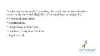 In selecting the successful candidate, the panel must make a decision
based on the merit and eligibility of the candidates as judged by:
• Content of application.
• Qualifications.
• Performance at Interview.
• Outcome of any selection tests.
• Right to work.
 