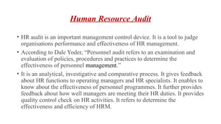 Human Resource Audit
• HR audit is an important management control device. It is a tool to judge
organisations performance and effectiveness of HR management.
• According to Dale Yoder, “Personnel audit refers to an examination and
evaluation of policies, procedures and practices to determine the
effectiveness of personnel management.”
• It is an analytical, investigative and comparative process. It gives feedback
about HR functions to operating managers and HR specialists. It enables to
know about the effectiveness of personnel programmes. It further provides
feedback about how well managers are meeting their HR duties. It provides
quality control check on HR activities. It refers to determine the
effectiveness and efficiency of HRM.
 