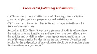The essential features of HR audit are:
(1) The measurement and effectiveness HR management’s mission,
goals, strategies, policies, programmes and activities, and
(2) To determine the action plan for future in response to the results
from such measurement.
According to R.D. Gray, “the primary purpose of audit is to know how
the various units are functioning and how they have been able to meet
the policies and guidelines which were agreed upon; and to assist the
rest of the organization by identifying the gap between objectives and
results for the end product of an evaluation should be to formulate plans
for corrections or adjustments.”
 