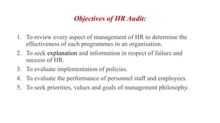 Objectives of HR Audit:
1. To review every aspect of management of HR to determine the
effectiveness of each programmes in an organisation.
2. To seek explanation and information in respect of failure and
success of HR.
3. To evaluate implementation of policies.
4. To evaluate the performance of personnel staff and employees.
5. To seek priorities, values and goals of management philosophy.
 