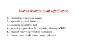 Human resource audit significance
1. Essential for organization success
2. It provides required feedback
3. Managing rising labour cost
4. Increasing opportunities for competitive advantage of HRM
5. HR audit can avoid government intervention
6. Human resource audit protect employees interest
 