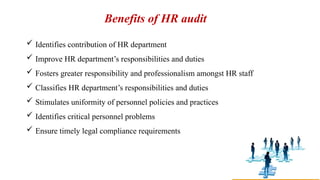 Benefits of HR audit
 Identifies contribution of HR department
 Improve HR department’s responsibilities and duties
 Fosters greater responsibility and professionalism amongst HR staff
 Classifies HR department’s responsibilities and duties
 Stimulates uniformity of personnel policies and practices
 Identifies critical personnel problems
 Ensure timely legal compliance requirements
 