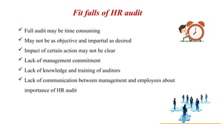 Fit falls of HR audit
 Full audit may be time consuming
 May not be as objective and impartial as desired
 Impact of certain action may not be clear
 Lack of management commitment
 Lack of knowledge and training of auditors
 Lack of communication between management and employees about
importance of HR audit
 
