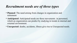 Recruitment needs are of three types
• Planned: The need arising from changes in organization and
retirement
• Anticipated: Anticipated needs are those movements in personnel,
which an organization can predict by studying in trends in internal and
external environment.
• Unexpected: deaths, accidents, illness give rise to Unexpected needs.
 