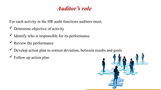 Auditor’s role
For each activity in the HR audit functions auditors must;
 Determine objective of activity
 Identify who is responsible for its performance
 Review the performance
 Develop action plan to correct deviation, between results and goals
 Follow up action plan
 