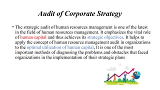 Audit of Corporate Strategy
• The strategic audit of human resources management is one of the latest
in the field of human resources management. It emphasizes the vital role
of human capital and thus achieves its strategic objectives. It helps to
apply the concept of human resource management audit in organizations
to the optimal utilization of human capital, It is one of the most
important methods of diagnosing the problems and obstacles that faced
organizations in the implementation of their strategic plans
 