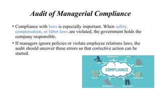 Audit of Managerial Compliance
• Compliance with laws is especially important. When safety,
compensation, or labor laws are violated, the government holds the
company responsible.
• If managers ignore policies or violate employee relations laws, the
audit should uncover these errors so that corrective action can be
started.
 