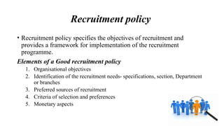 Recruitment policy
• Recruitment policy specifies the objectives of recruitment and
provides a framework for implementation of the recruitment
programme.
Elements of a Good recruitment policy
1. Organisational objectives
2. Identification of the recruitment needs- specifications, section, Department
or branches
3. Preferred sources of recruitment
4. Criteria of selection and preferences
5. Monetary aspects
 