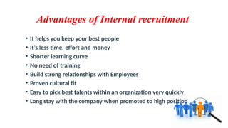 Advantages of Internal recruitment
• It helps you keep your best people
• It’s less time, effort and money
• Shorter learning curve
• No need of training
• Build strong relationships with Employees
• Proven cultural fit
• Easy to pick best talents within an organization very quickly
• Long stay with the company when promoted to high position
 