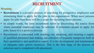 RECRUITMENT
Meaning:
 Recruitment is a positive process of searching for prospective employees and
stimulating them to apply for the jobs in the organisation. When more persons
apply for jobs then there will be a scope for recruiting better persons.
 In simple words, the term recruitment refers to discovering the source from
where potential employees may be selected. It stimulates people to apply for
jobs; hence it is a positive process.
 Recruitment is concerned with reaching out, attracting, and ensuring a supply
of qualified personnel and making out selection of requisite manpower both in
their quantitative and qualitative aspect. It is the development and maintenance
of adequate man- power resources. This is the first stage of the process of
selection and is completed with placement.
 