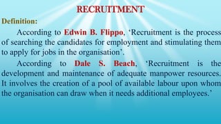 RECRUITMENT
Definition:
According to Edwin B. Flippo, ‘Recruitment is the process
of searching the candidates for employment and stimulating them
to apply for jobs in the organisation’.
According to Dale S. Beach, ‘Recruitment is the
development and maintenance of adequate manpower resources.
It involves the creation of a pool of available labour upon whom
the organisation can draw when it needs additional employees.’
 