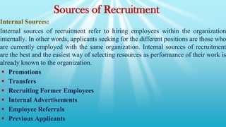 Sources of Recruitment
Internal Sources:
Internal sources of recruitment refer to hiring employees within the organization
internally. In other words, applicants seeking for the different positions are those who
are currently employed with the same organization. Internal sources of recruitment
are the best and the easiest way of selecting resources as performance of their work is
already known to the organization.
 Promotions
 Transfers
 Recruiting Former Employees
 Internal Advertisements
 Employee Referrals
 Previous Applicants
 