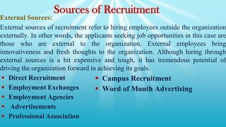 External Sources:
External sources of recruitment refer to hiring employees outside the organization
externally. In other words, the applicants seeking job opportunities in this case are
those who are external to the organization. External employees bring
innovativeness and fresh thoughts to the organization. Although hiring through
external sources is a bit expensive and tough, it has tremendous potential of
driving the organization forward in achieving its goals.
 Direct Recruitment
 Employment Exchanges
 Employment Agencies
 Advertisements
 Professional Association
Sources of Recruitment
 Campus Recruitment
 Word of Mouth Advertising
 