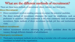 What are the different methods of recruitment?
There are three main methods of recruitment: direct, indirect, and third-party.
Direct Recruitment:
 Direct recruitment involves sending someone to contact the potential candidate.
 The direct method of recruitment eliminates the need for middlemen, such as
professors or recruiters. Direct recruitment is the most commonly used on-campus
recruitment. Some methods of direct recruitment include job fairs and institutional
visits.
Indirect recruitment:
 Indirect recruitment involves informing the potential candidate about the job
vacancy through different channels of advertisement.
Third-party recruitment:
 Third-party recruitment methods involve hiring a recruiter who will contact potential
candidates on behalf of the organisation.
 