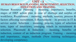 UNIT – 2
HUMAN RESOURCE PLANNING, RECRUITMENT, SELECTION,
INDUCTION AND TRAINING
Human Resource Planning – meaning, importance, benefits,
stages of HRP, action plan in case of shortage and surplus of
workforce, Recruitment – meaning, methods, sources, process &
factors affecting recruitment, E-Recruitment – its process in IT &
service sector. Selection – meaning, process, types of selection
tests, types of interviews, emerging trends in recruitment &
selection. Placement & Induction – meaning, benefits of
induction, content of an induction program. Training – meaning
and importance, stages, methods (New training techniques),
developing competency.
 