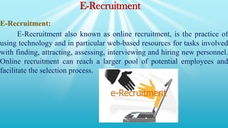 E-Recruitment
E-Recruitment:
E-Recruitment also known as online recruitment, is the practice of
using technology and in particular web-based resources for tasks involved
with finding, attracting, assessing, interviewing and hiring new personnel.
Online recruitment can reach a larger pool of potential employees and
facilitate the selection process.
 
