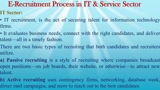 E-Recruitment Process in IT & Service Sector
IT Sector:
• IT recruitment, is the act of securing talent for information technology
firms.
• It evaluates business needs, connect with the right candidates, and deliver
talent—all in a timely fashion.
There are two basic types of recruiting that both candidates and recruiters
utilize.
a) Passive recruiting is a style of recruiting where companies broadcast
open positions—on job boards, their website, or otherwise—to attract new
talent.
b) Active recruiting uses contingency firms, networking, database work,
direct mail campaigns, and more to reach out to the best candidates.
 