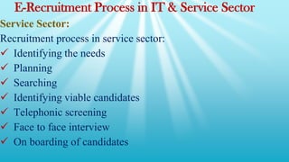 E-Recruitment Process in IT & Service Sector
Service Sector:
Recruitment process in service sector:
 Identifying the needs
 Planning
 Searching
 Identifying viable candidates
 Telephonic screening
 Face to face interview
 On boarding of candidates
 