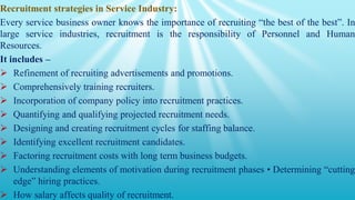Recruitment strategies in Service Industry:
Every service business owner knows the importance of recruiting “the best of the best”. In
large service industries, recruitment is the responsibility of Personnel and Human
Resources.
It includes –
 Refinement of recruiting advertisements and promotions.
 Comprehensively training recruiters.
 Incorporation of company policy into recruitment practices.
 Quantifying and qualifying projected recruitment needs.
 Designing and creating recruitment cycles for staffing balance.
 Identifying excellent recruitment candidates.
 Factoring recruitment costs with long term business budgets.
 Understanding elements of motivation during recruitment phases • Determining “cutting
edge” hiring practices.
 How salary affects quality of recruitment.
 