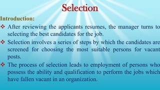 Selection
Introduction:
 After reviewing the applicants resumes, the manager turns to
selecting the best candidates for the job.
 Selection involves a series of steps by which the candidates are
screened for choosing the most suitable persons for vacant
posts.
 The process of selection leads to employment of persons who
possess the ability and qualification to perform the jobs which
have fallen vacant in an organization.
 