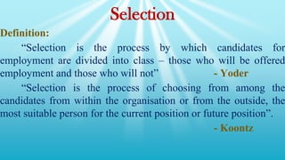 Selection
Definition:
“Selection is the process by which candidates for
employment are divided into class – those who will be offered
employment and those who will not” - Yoder
“Selection is the process of choosing from among the
candidates from within the organisation or from the outside, the
most suitable person for the current position or future position”.
- Koontz
 