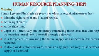 HUMAN RESOURCE PLANNING (HRP)
Meaning:
Human Resource Planning is the process by which an organisation ensures that –
 It has the right number and kinds of people.
 At the right places.
 At the right time.
 Capable of effectively and efficiently completing those tasks that will help
the organisation achieve its overall strategic objectives.
 It is the process of assessing the future supply of and demand for human
resources.
 It also provides mechanisms to eliminate any gaps that may exist between
supply and demand.
 