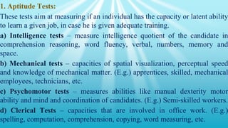 1. Aptitude Tests:
These tests aim at measuring if an individual has the capacity or latent ability
to learn a given job, in case he is given adequate training.
a) Intelligence tests – measure intelligence quotient of the candidate in
comprehension reasoning, word fluency, verbal, numbers, memory and
space.
b) Mechanical tests – capacities of spatial visualization, perceptual speed
and knowledge of mechanical matter. (E.g.) apprentices, skilled, mechanical
employees, technicians, etc.
c) Psychomotor tests – measures abilities like manual dexterity motor
ability and mind and coordination of candidates. (E.g.) Semi-skilled workers.
d) Clerical Tests – capacities that are involved in office work. (E.g.)
spelling, computation, comprehension, copying, word measuring, etc.
 