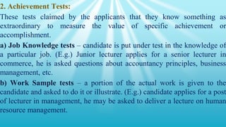 2. Achievement Tests:
These tests claimed by the applicants that they know something as
extraordinary to measure the value of specific achievement or
accomplishment.
a) Job Knowledge tests – candidate is put under test in the knowledge of
a particular job. (E.g.) Junior lecturer applies for a senior lecturer in
commerce, he is asked questions about accountancy principles, business
management, etc.
b) Work Sample tests – a portion of the actual work is given to the
candidate and asked to do it or illustrate. (E.g.) candidate applies for a post
of lecturer in management, he may be asked to deliver a lecture on human
resource management.
 