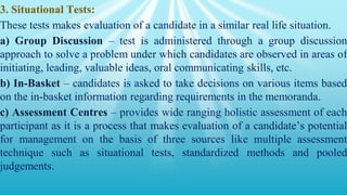 3. Situational Tests:
These tests makes evaluation of a candidate in a similar real life situation.
a) Group Discussion – test is administered through a group discussion
approach to solve a problem under which candidates are observed in areas of
initiating, leading, valuable ideas, oral communicating skills, etc.
b) In-Basket – candidates is asked to take decisions on various items based
on the in-basket information regarding requirements in the memoranda.
c) Assessment Centres – provides wide ranging holistic assessment of each
participant as it is a process that makes evaluation of a candidate’s potential
for management on the basis of three sources like multiple assessment
technique such as situational tests, standardized methods and pooled
judgements.
 