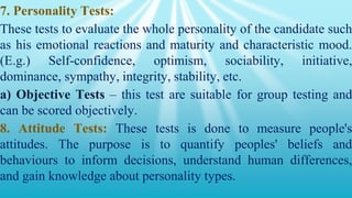 7. Personality Tests:
These tests to evaluate the whole personality of the candidate such
as his emotional reactions and maturity and characteristic mood.
(E.g.) Self-confidence, optimism, sociability, initiative,
dominance, sympathy, integrity, stability, etc.
a) Objective Tests – this test are suitable for group testing and
can be scored objectively.
8. Attitude Tests: These tests is done to measure people's
attitudes. The purpose is to quantify peoples' beliefs and
behaviours to inform decisions, understand human differences,
and gain knowledge about personality types.
 