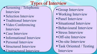 Types of Interview
 Screening / Telephonic
Interview
 Selection Interview
 Traditional Interview
 Video Conferencing
Interview
 Case Interview
 Informational Interview
 Personal Interview
 Structured Interview
 Unstructured Interview
Group Interview
Working Interview
Panel Interview
Situational Interview
Behavioural Interview
Stress Interview
Off-site Interview
On-site Interview
Task Oriented / Testing
Interview
 