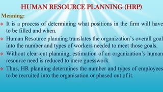 HUMAN RESOURCE PLANNING (HRP)
Meaning:
 It is a process of determining what positions in the firm will have
to be filled and when.
 Human Resource planning translates the organization’s overall goal
into the number and types of workers needed to meet those goals.
 Without clear-cut planning, estimation of an organization’s human
resource need is reduced to mere guesswork.
 Thus, HR planning determines the number and types of employees
to be recruited into the organisation or phased out of it.
 