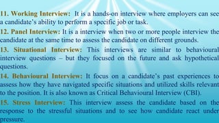 11. Working Interview: It is a hands-on interview where employers can see
a candidate’s ability to perform a specific job or task.
12. Panel Interview: It is a interview when two or more people interview the
candidate at the same time to assess the candidate on different grounds.
13. Situational Interview: This interviews are similar to behavioural
interview questions – but they focused on the future and ask hypothetical
questions.
14. Behavioural Interview: It focus on a candidate’s past experiences to
assess how they have navigated specific situations and utilized skills relevant
to the position. It is also known as Critical Behavioural Interview (CBI).
15. Stress Interview: This interview assess the candidate based on the
response to the stressful situations and to see how candidate react under
pressure.
 