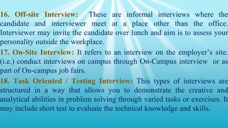 16. Off-site Interview: These are informal interviews where the
candidate and interviewer meet at a place other than the office.
Interviewer may invite the candidate over lunch and aim is to assess your
personality outside the workplace.
17. On-Site Interview: It refers to an interview on the employer’s site.
(i.e.) conduct interviews on campus through On-Campus interview or as
part of On-campus job fairs.
18. Task Oriented / Testing Interview: This types of interviews are
structured in a way that allows you to demonstrate the creative and
analytical abilities in problem solving through varied tasks or exercises. It
may include short test to evaluate the technical knowledge and skills.
 