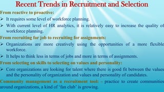 Recent Trends in Recruitment and Selection
From reactive to proactive:
 It requires some level of workforce planning.
 With current level of HR analytics, it is relatively easy to increase the quality of
workforce planning.
From recruiting for job to recruiting for assignments:
 Organizations are more creatively using the opportunities of a more flexible
workforce.
 It helps to think less in terms of jobs and more in terms of assignments.
From selecting on skills to selecting on values and personality:
 Core organizations are looking for talent where there is good fit between the values
and the personality of organization and values and personality of candidates.
Community management as a recruitment tool: - practice to create communities
around organizations, a kind of ‘fan club’ is growing.
 
