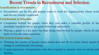 Recent Trends in Recruitment and Selection
Gamification in recruitment:
 Recruitment can be fun and people want to work for organizations where work
and fun are closely connected.
Gamification in Selection:
 Companies behind the games claim they can make a valuable profile of the
candidate based on his or her game behaviour and results.
 Playing a game is a lot more fun than being interviewed by people whom all ask
more or less the same questions.
The End of trainee-ships:
 Planning the careers of people years ahead does not fit in a time where speed of
change is continuously increasing.
 It need streetwise entrepreneurs who have learned to operate close to clients and
markets.
 