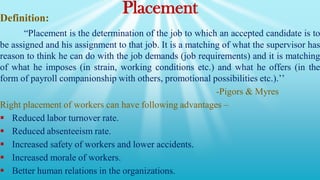 Placement
Definition:
“Placement is the determination of the job to which an accepted candidate is to
be assigned and his assignment to that job. It is a matching of what the supervisor has
reason to think he can do with the job demands (job requirements) and it is matching
of what he imposes (in strain, working conditions etc.) and what he offers (in the
form of payroll companionship with others, promotional possibilities etc.).’’
-Pigors & Myres
Right placement of workers can have following advantages –
 Reduced labor turnover rate.
 Reduced absenteeism rate.
 Increased safety of workers and lower accidents.
 Increased morale of workers.
 Better human relations in the organizations.
 