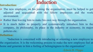 Induction
Introduction:
 The new employee, on his joining the organisation, must be helped to get
adjusted and acquainted with the fellow employees and the work
environment.
 Rather than leaving him to make his own way through the organisation.
 It is much better to properly and systematically introduce him to the
company, its philosophy, its place in the industry or economy, its major
policies etc.
Definition:
“Induction is concerned with introducing or orienting a new employee to
the organisation. It is the welcoming process to make the new employee feel at
home and generate in him a feeling of belongingness to the organisation”
-Edwin B. Flippo
 